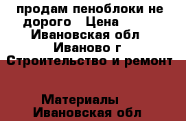 продам пеноблоки не дорого › Цена ­ 100 - Ивановская обл., Иваново г. Строительство и ремонт » Материалы   . Ивановская обл.